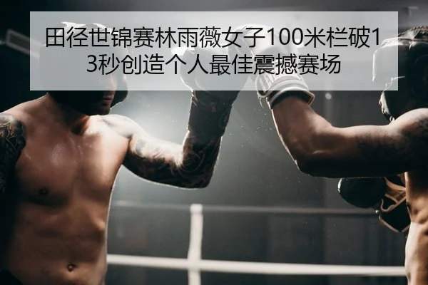 田径世锦赛林雨薇女子100米栏破13秒创造个人最佳震撼赛场